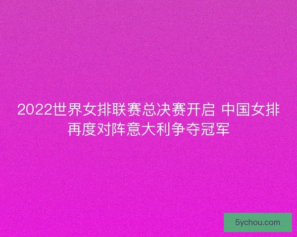 2022世界女排联赛总决赛开启 中国女排再度对阵意大利争夺冠军