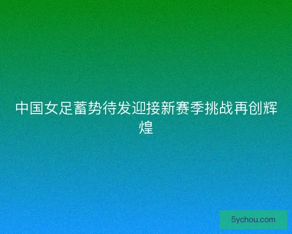 中国女足蓄势待发迎接新赛季挑战再创辉煌