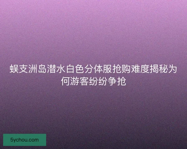 蜈支洲岛潜水白色分体服抢购难度揭秘为何游客纷纷争抢