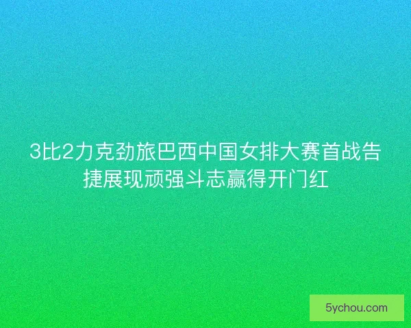 3比2力克劲旅巴西中国女排大赛首战告捷展现顽强斗志赢得开门红