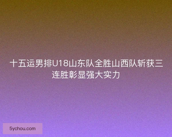 十五运男排U18山东队全胜山西队斩获三连胜彰显强大实力