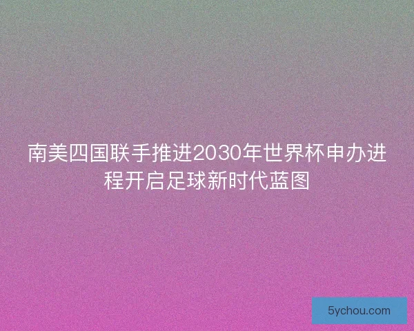 南美四国联手推进2030年世界杯申办进程开启足球新时代蓝图