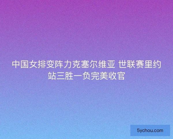 中国女排变阵力克塞尔维亚 世联赛里约站三胜一负完美收官